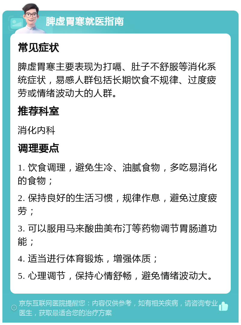 脾虚胃寒就医指南 常见症状 脾虚胃寒主要表现为打嗝、肚子不舒服等消化系统症状，易感人群包括长期饮食不规律、过度疲劳或情绪波动大的人群。 推荐科室 消化内科 调理要点 1. 饮食调理，避免生冷、油腻食物，多吃易消化的食物； 2. 保持良好的生活习惯，规律作息，避免过度疲劳； 3. 可以服用马来酸曲美布汀等药物调节胃肠道功能； 4. 适当进行体育锻炼，增强体质； 5. 心理调节，保持心情舒畅，避免情绪波动大。