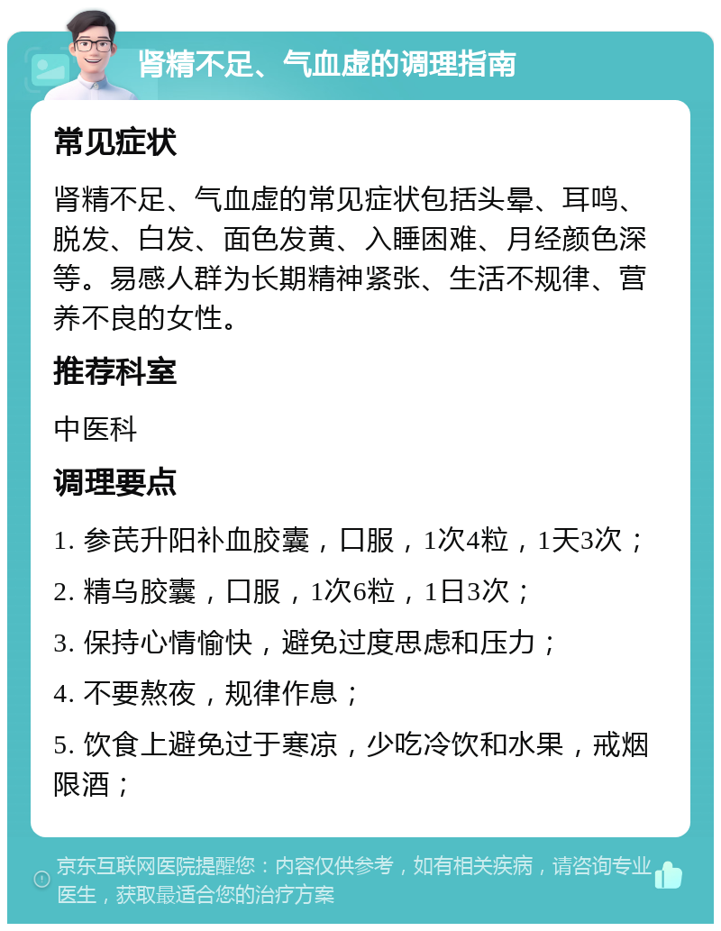 肾精不足、气血虚的调理指南 常见症状 肾精不足、气血虚的常见症状包括头晕、耳鸣、脱发、白发、面色发黄、入睡困难、月经颜色深等。易感人群为长期精神紧张、生活不规律、营养不良的女性。 推荐科室 中医科 调理要点 1. 参芪升阳补血胶囊，口服，1次4粒，1天3次； 2. 精乌胶囊，口服，1次6粒，1日3次； 3. 保持心情愉快，避免过度思虑和压力； 4. 不要熬夜，规律作息； 5. 饮食上避免过于寒凉，少吃冷饮和水果，戒烟限酒；