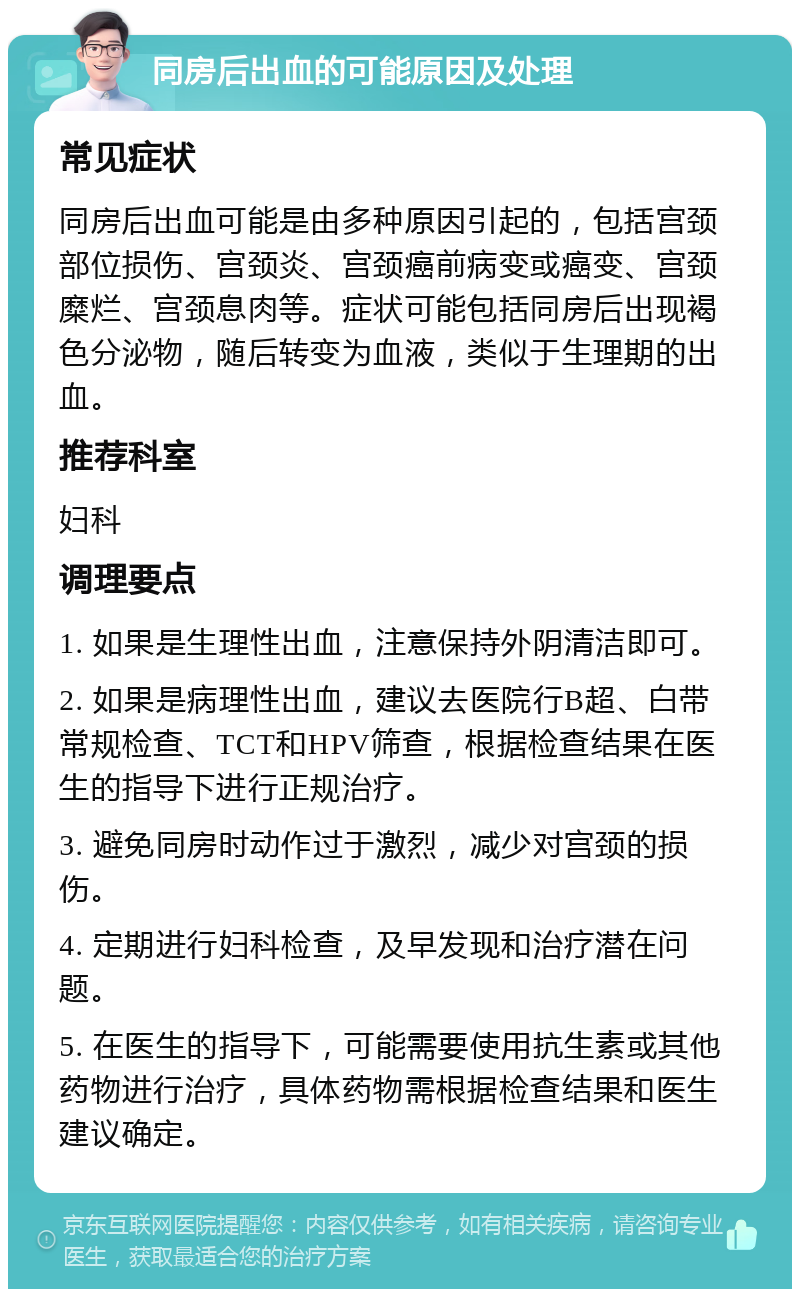 同房后出血的可能原因及处理 常见症状 同房后出血可能是由多种原因引起的，包括宫颈部位损伤、宫颈炎、宫颈癌前病变或癌变、宫颈糜烂、宫颈息肉等。症状可能包括同房后出现褐色分泌物，随后转变为血液，类似于生理期的出血。 推荐科室 妇科 调理要点 1. 如果是生理性出血，注意保持外阴清洁即可。 2. 如果是病理性出血，建议去医院行B超、白带常规检查、TCT和HPV筛查，根据检查结果在医生的指导下进行正规治疗。 3. 避免同房时动作过于激烈，减少对宫颈的损伤。 4. 定期进行妇科检查，及早发现和治疗潜在问题。 5. 在医生的指导下，可能需要使用抗生素或其他药物进行治疗，具体药物需根据检查结果和医生建议确定。