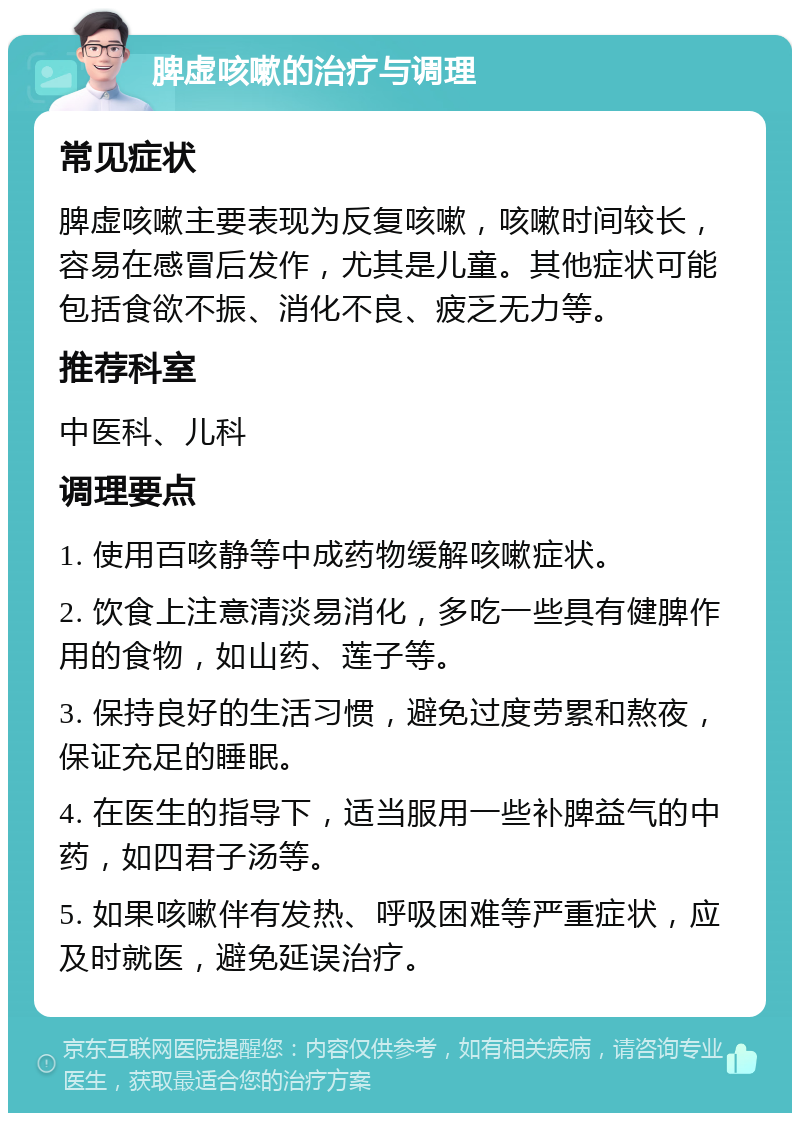 脾虚咳嗽的治疗与调理 常见症状 脾虚咳嗽主要表现为反复咳嗽，咳嗽时间较长，容易在感冒后发作，尤其是儿童。其他症状可能包括食欲不振、消化不良、疲乏无力等。 推荐科室 中医科、儿科 调理要点 1. 使用百咳静等中成药物缓解咳嗽症状。 2. 饮食上注意清淡易消化，多吃一些具有健脾作用的食物，如山药、莲子等。 3. 保持良好的生活习惯，避免过度劳累和熬夜，保证充足的睡眠。 4. 在医生的指导下，适当服用一些补脾益气的中药，如四君子汤等。 5. 如果咳嗽伴有发热、呼吸困难等严重症状，应及时就医，避免延误治疗。