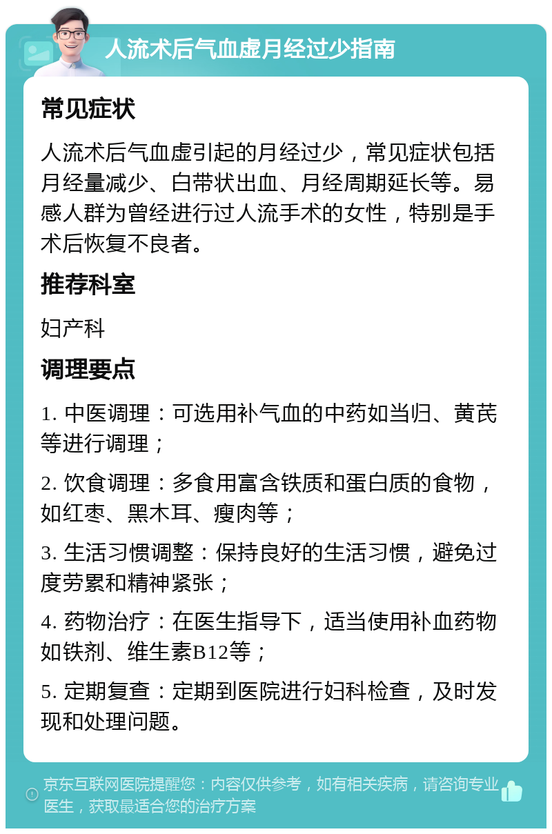 人流术后气血虚月经过少指南 常见症状 人流术后气血虚引起的月经过少，常见症状包括月经量减少、白带状出血、月经周期延长等。易感人群为曾经进行过人流手术的女性，特别是手术后恢复不良者。 推荐科室 妇产科 调理要点 1. 中医调理：可选用补气血的中药如当归、黄芪等进行调理； 2. 饮食调理：多食用富含铁质和蛋白质的食物，如红枣、黑木耳、瘦肉等； 3. 生活习惯调整：保持良好的生活习惯，避免过度劳累和精神紧张； 4. 药物治疗：在医生指导下，适当使用补血药物如铁剂、维生素B12等； 5. 定期复查：定期到医院进行妇科检查，及时发现和处理问题。