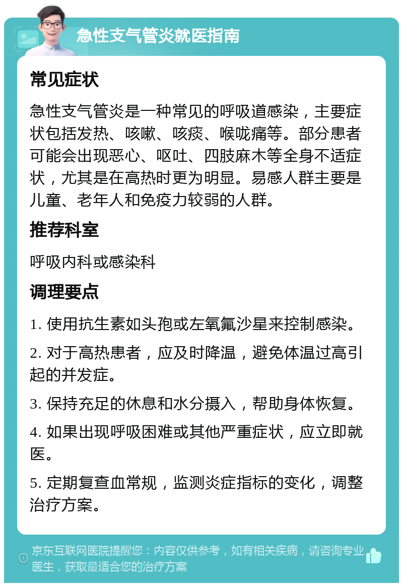 急性支气管炎就医指南 常见症状 急性支气管炎是一种常见的呼吸道感染，主要症状包括发热、咳嗽、咳痰、喉咙痛等。部分患者可能会出现恶心、呕吐、四肢麻木等全身不适症状，尤其是在高热时更为明显。易感人群主要是儿童、老年人和免疫力较弱的人群。 推荐科室 呼吸内科或感染科 调理要点 1. 使用抗生素如头孢或左氧氟沙星来控制感染。 2. 对于高热患者，应及时降温，避免体温过高引起的并发症。 3. 保持充足的休息和水分摄入，帮助身体恢复。 4. 如果出现呼吸困难或其他严重症状，应立即就医。 5. 定期复查血常规，监测炎症指标的变化，调整治疗方案。