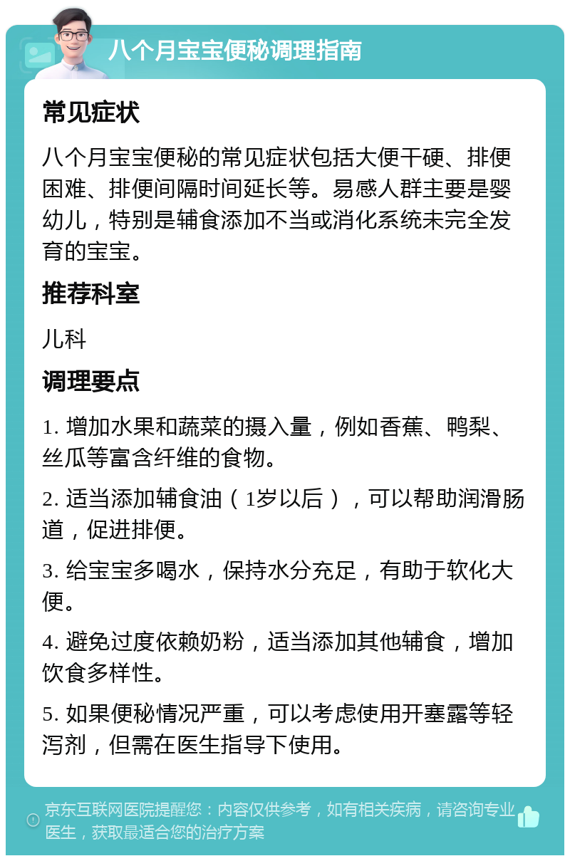 八个月宝宝便秘调理指南 常见症状 八个月宝宝便秘的常见症状包括大便干硬、排便困难、排便间隔时间延长等。易感人群主要是婴幼儿，特别是辅食添加不当或消化系统未完全发育的宝宝。 推荐科室 儿科 调理要点 1. 增加水果和蔬菜的摄入量，例如香蕉、鸭梨、丝瓜等富含纤维的食物。 2. 适当添加辅食油（1岁以后），可以帮助润滑肠道，促进排便。 3. 给宝宝多喝水，保持水分充足，有助于软化大便。 4. 避免过度依赖奶粉，适当添加其他辅食，增加饮食多样性。 5. 如果便秘情况严重，可以考虑使用开塞露等轻泻剂，但需在医生指导下使用。