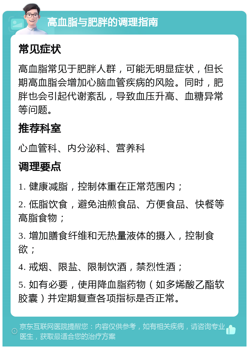 高血脂与肥胖的调理指南 常见症状 高血脂常见于肥胖人群，可能无明显症状，但长期高血脂会增加心脑血管疾病的风险。同时，肥胖也会引起代谢紊乱，导致血压升高、血糖异常等问题。 推荐科室 心血管科、内分泌科、营养科 调理要点 1. 健康减脂，控制体重在正常范围内； 2. 低脂饮食，避免油煎食品、方便食品、快餐等高脂食物； 3. 增加膳食纤维和无热量液体的摄入，控制食欲； 4. 戒烟、限盐、限制饮酒，禁烈性酒； 5. 如有必要，使用降血脂药物（如多烯酸乙酯软胶囊）并定期复查各项指标是否正常。