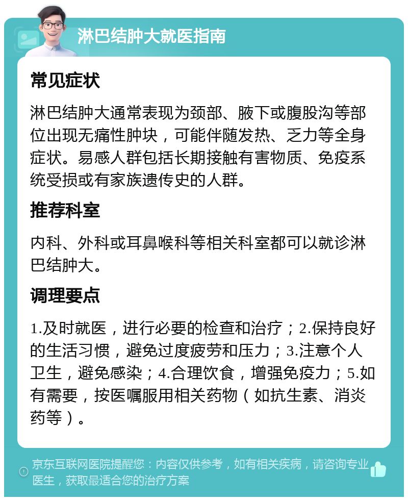 淋巴结肿大就医指南 常见症状 淋巴结肿大通常表现为颈部、腋下或腹股沟等部位出现无痛性肿块，可能伴随发热、乏力等全身症状。易感人群包括长期接触有害物质、免疫系统受损或有家族遗传史的人群。 推荐科室 内科、外科或耳鼻喉科等相关科室都可以就诊淋巴结肿大。 调理要点 1.及时就医，进行必要的检查和治疗；2.保持良好的生活习惯，避免过度疲劳和压力；3.注意个人卫生，避免感染；4.合理饮食，增强免疫力；5.如有需要，按医嘱服用相关药物（如抗生素、消炎药等）。