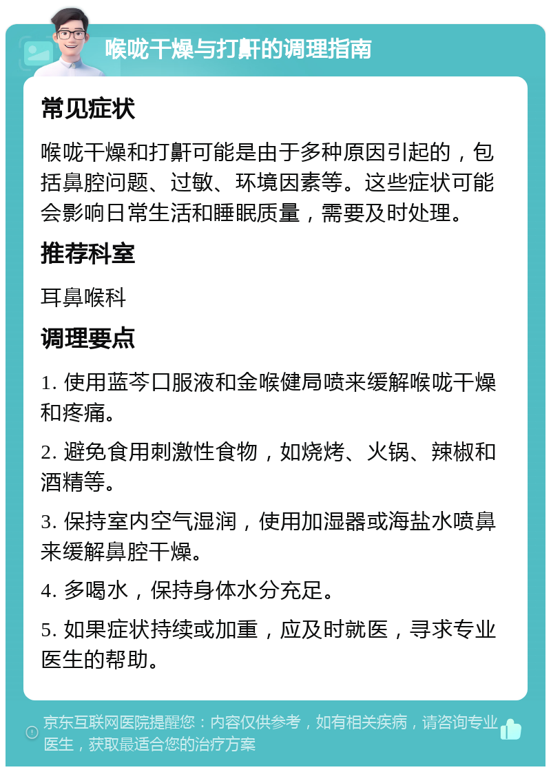 喉咙干燥与打鼾的调理指南 常见症状 喉咙干燥和打鼾可能是由于多种原因引起的，包括鼻腔问题、过敏、环境因素等。这些症状可能会影响日常生活和睡眠质量，需要及时处理。 推荐科室 耳鼻喉科 调理要点 1. 使用蓝芩口服液和金喉健局喷来缓解喉咙干燥和疼痛。 2. 避免食用刺激性食物，如烧烤、火锅、辣椒和酒精等。 3. 保持室内空气湿润，使用加湿器或海盐水喷鼻来缓解鼻腔干燥。 4. 多喝水，保持身体水分充足。 5. 如果症状持续或加重，应及时就医，寻求专业医生的帮助。