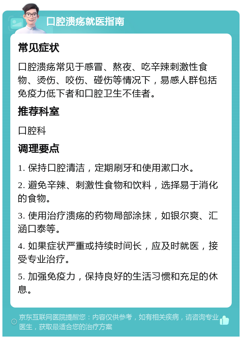 口腔溃疡就医指南 常见症状 口腔溃疡常见于感冒、熬夜、吃辛辣刺激性食物、烫伤、咬伤、碰伤等情况下，易感人群包括免疫力低下者和口腔卫生不佳者。 推荐科室 口腔科 调理要点 1. 保持口腔清洁，定期刷牙和使用漱口水。 2. 避免辛辣、刺激性食物和饮料，选择易于消化的食物。 3. 使用治疗溃疡的药物局部涂抹，如银尔爽、汇涵口泰等。 4. 如果症状严重或持续时间长，应及时就医，接受专业治疗。 5. 加强免疫力，保持良好的生活习惯和充足的休息。