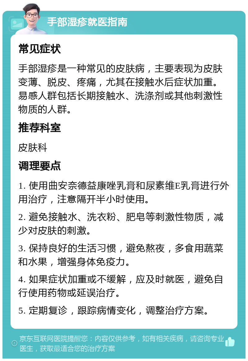 手部湿疹就医指南 常见症状 手部湿疹是一种常见的皮肤病，主要表现为皮肤变薄、脱皮、疼痛，尤其在接触水后症状加重。易感人群包括长期接触水、洗涤剂或其他刺激性物质的人群。 推荐科室 皮肤科 调理要点 1. 使用曲安奈德益康唑乳膏和尿素维E乳膏进行外用治疗，注意隔开半小时使用。 2. 避免接触水、洗衣粉、肥皂等刺激性物质，减少对皮肤的刺激。 3. 保持良好的生活习惯，避免熬夜，多食用蔬菜和水果，增强身体免疫力。 4. 如果症状加重或不缓解，应及时就医，避免自行使用药物或延误治疗。 5. 定期复诊，跟踪病情变化，调整治疗方案。