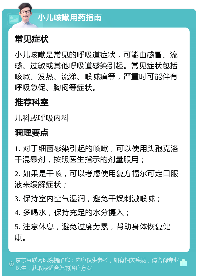 小儿咳嗽用药指南 常见症状 小儿咳嗽是常见的呼吸道症状，可能由感冒、流感、过敏或其他呼吸道感染引起。常见症状包括咳嗽、发热、流涕、喉咙痛等，严重时可能伴有呼吸急促、胸闷等症状。 推荐科室 儿科或呼吸内科 调理要点 1. 对于细菌感染引起的咳嗽，可以使用头孢克洛干混悬剂，按照医生指示的剂量服用； 2. 如果是干咳，可以考虑使用复方福尔可定口服液来缓解症状； 3. 保持室内空气湿润，避免干燥刺激喉咙； 4. 多喝水，保持充足的水分摄入； 5. 注意休息，避免过度劳累，帮助身体恢复健康。