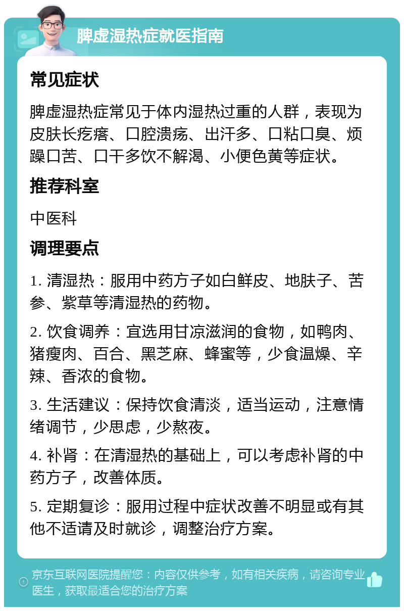 脾虚湿热症就医指南 常见症状 脾虚湿热症常见于体内湿热过重的人群，表现为皮肤长疙瘩、口腔溃疡、出汗多、口粘口臭、烦躁口苦、口干多饮不解渴、小便色黄等症状。 推荐科室 中医科 调理要点 1. 清湿热：服用中药方子如白鲜皮、地肤子、苦参、紫草等清湿热的药物。 2. 饮食调养：宜选用甘凉滋润的食物，如鸭肉、猪瘦肉、百合、黑芝麻、蜂蜜等，少食温燥、辛辣、香浓的食物。 3. 生活建议：保持饮食清淡，适当运动，注意情绪调节，少思虑，少熬夜。 4. 补肾：在清湿热的基础上，可以考虑补肾的中药方子，改善体质。 5. 定期复诊：服用过程中症状改善不明显或有其他不适请及时就诊，调整治疗方案。