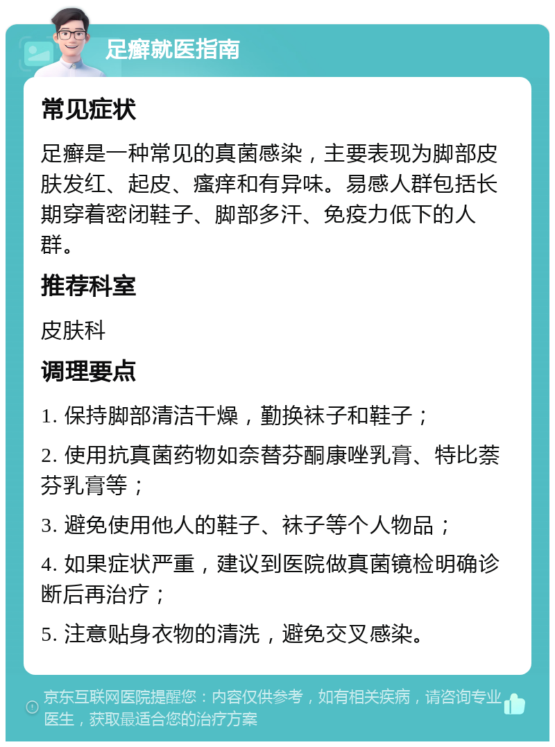 足癣就医指南 常见症状 足癣是一种常见的真菌感染，主要表现为脚部皮肤发红、起皮、瘙痒和有异味。易感人群包括长期穿着密闭鞋子、脚部多汗、免疫力低下的人群。 推荐科室 皮肤科 调理要点 1. 保持脚部清洁干燥，勤换袜子和鞋子； 2. 使用抗真菌药物如奈替芬酮康唑乳膏、特比萘芬乳膏等； 3. 避免使用他人的鞋子、袜子等个人物品； 4. 如果症状严重，建议到医院做真菌镜检明确诊断后再治疗； 5. 注意贴身衣物的清洗，避免交叉感染。