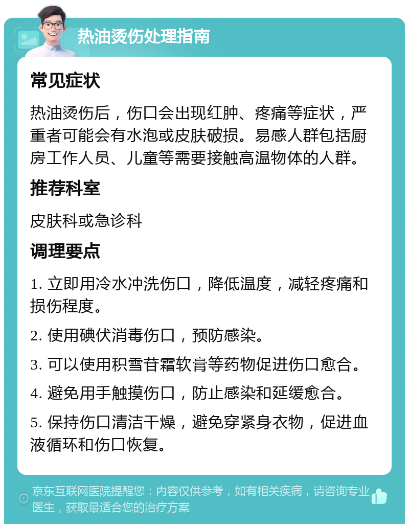 热油烫伤处理指南 常见症状 热油烫伤后，伤口会出现红肿、疼痛等症状，严重者可能会有水泡或皮肤破损。易感人群包括厨房工作人员、儿童等需要接触高温物体的人群。 推荐科室 皮肤科或急诊科 调理要点 1. 立即用冷水冲洗伤口，降低温度，减轻疼痛和损伤程度。 2. 使用碘伏消毒伤口，预防感染。 3. 可以使用积雪苷霜软膏等药物促进伤口愈合。 4. 避免用手触摸伤口，防止感染和延缓愈合。 5. 保持伤口清洁干燥，避免穿紧身衣物，促进血液循环和伤口恢复。