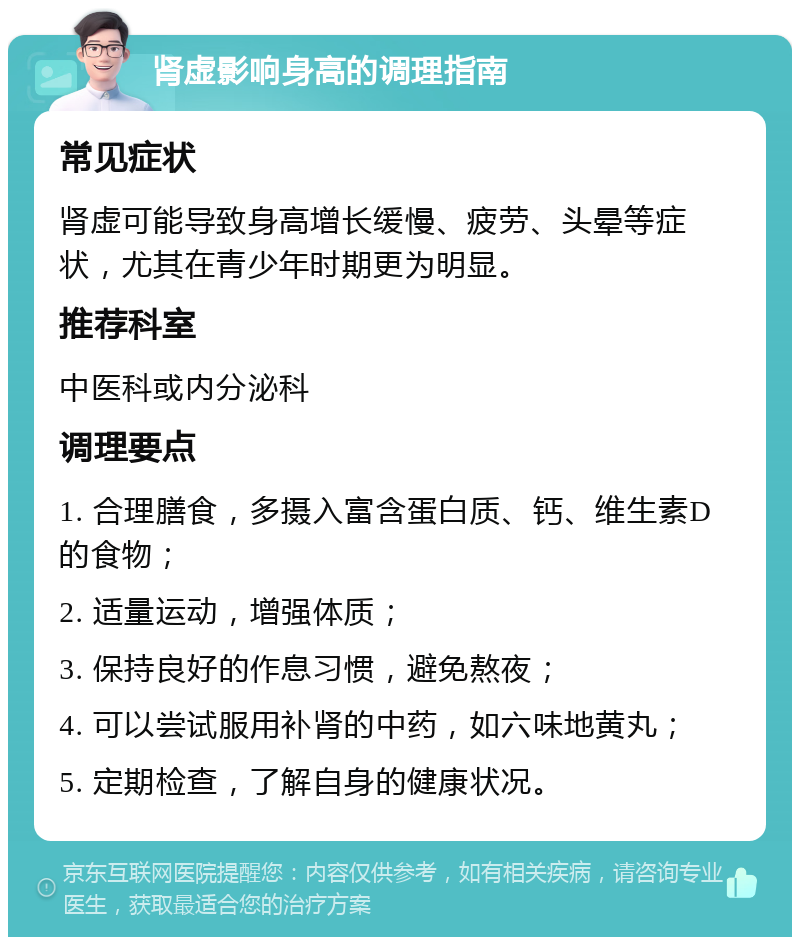 肾虚影响身高的调理指南 常见症状 肾虚可能导致身高增长缓慢、疲劳、头晕等症状，尤其在青少年时期更为明显。 推荐科室 中医科或内分泌科 调理要点 1. 合理膳食，多摄入富含蛋白质、钙、维生素D的食物； 2. 适量运动，增强体质； 3. 保持良好的作息习惯，避免熬夜； 4. 可以尝试服用补肾的中药，如六味地黄丸； 5. 定期检查，了解自身的健康状况。