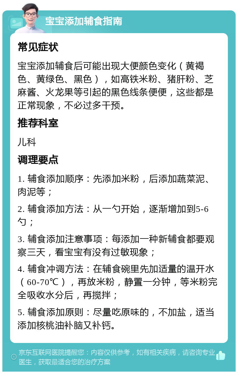 宝宝添加辅食指南 常见症状 宝宝添加辅食后可能出现大便颜色变化（黄褐色、黄绿色、黑色），如高铁米粉、猪肝粉、芝麻酱、火龙果等引起的黑色线条便便，这些都是正常现象，不必过多干预。 推荐科室 儿科 调理要点 1. 辅食添加顺序：先添加米粉，后添加蔬菜泥、肉泥等； 2. 辅食添加方法：从一勺开始，逐渐增加到5-6勺； 3. 辅食添加注意事项：每添加一种新辅食都要观察三天，看宝宝有没有过敏现象； 4. 辅食冲调方法：在辅食碗里先加适量的温开水（60-70℃），再放米粉，静置一分钟，等米粉完全吸收水分后，再搅拌； 5. 辅食添加原则：尽量吃原味的，不加盐，适当添加核桃油补脑又补钙。