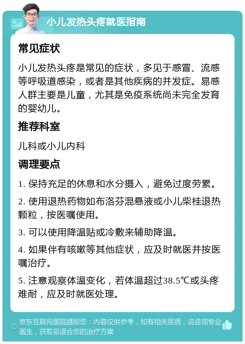 小儿发热头疼就医指南 常见症状 小儿发热头疼是常见的症状，多见于感冒、流感等呼吸道感染，或者是其他疾病的并发症。易感人群主要是儿童，尤其是免疫系统尚未完全发育的婴幼儿。 推荐科室 儿科或小儿内科 调理要点 1. 保持充足的休息和水分摄入，避免过度劳累。 2. 使用退热药物如布洛芬混悬液或小儿柴桂退热颗粒，按医嘱使用。 3. 可以使用降温贴或冷敷来辅助降温。 4. 如果伴有咳嗽等其他症状，应及时就医并按医嘱治疗。 5. 注意观察体温变化，若体温超过38.5℃或头疼难耐，应及时就医处理。