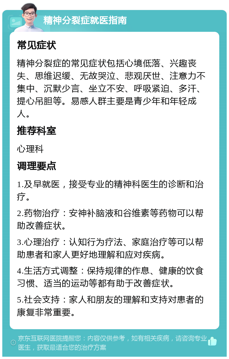 精神分裂症就医指南 常见症状 精神分裂症的常见症状包括心境低落、兴趣丧失、思维迟缓、无故哭泣、悲观厌世、注意力不集中、沉默少言、坐立不安、呼吸紧迫、多汗、提心吊胆等。易感人群主要是青少年和年轻成人。 推荐科室 心理科 调理要点 1.及早就医，接受专业的精神科医生的诊断和治疗。 2.药物治疗：安神补脑液和谷维素等药物可以帮助改善症状。 3.心理治疗：认知行为疗法、家庭治疗等可以帮助患者和家人更好地理解和应对疾病。 4.生活方式调整：保持规律的作息、健康的饮食习惯、适当的运动等都有助于改善症状。 5.社会支持：家人和朋友的理解和支持对患者的康复非常重要。