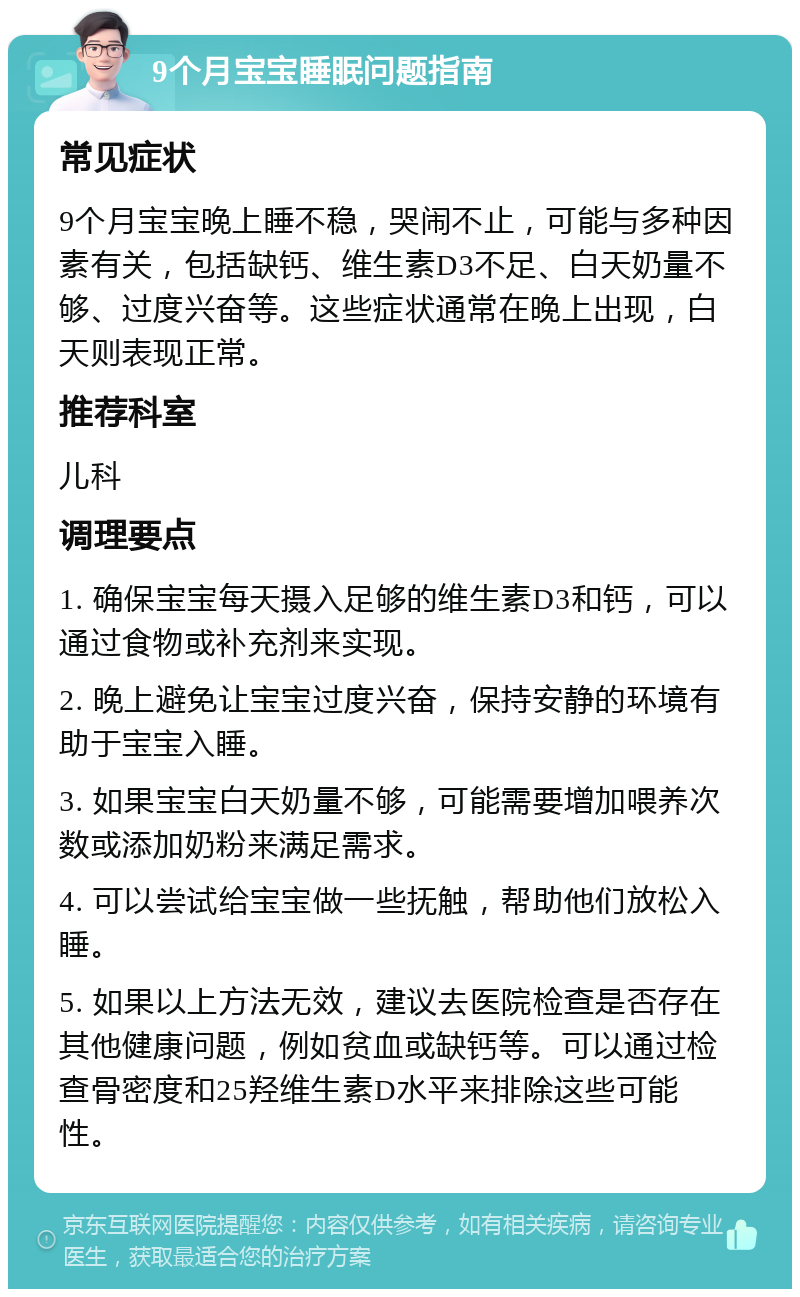 9个月宝宝睡眠问题指南 常见症状 9个月宝宝晚上睡不稳，哭闹不止，可能与多种因素有关，包括缺钙、维生素D3不足、白天奶量不够、过度兴奋等。这些症状通常在晚上出现，白天则表现正常。 推荐科室 儿科 调理要点 1. 确保宝宝每天摄入足够的维生素D3和钙，可以通过食物或补充剂来实现。 2. 晚上避免让宝宝过度兴奋，保持安静的环境有助于宝宝入睡。 3. 如果宝宝白天奶量不够，可能需要增加喂养次数或添加奶粉来满足需求。 4. 可以尝试给宝宝做一些抚触，帮助他们放松入睡。 5. 如果以上方法无效，建议去医院检查是否存在其他健康问题，例如贫血或缺钙等。可以通过检查骨密度和25羟维生素D水平来排除这些可能性。