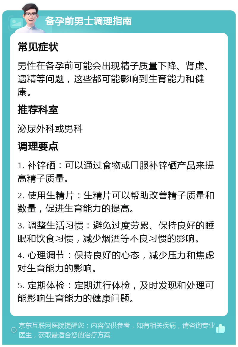 备孕前男士调理指南 常见症状 男性在备孕前可能会出现精子质量下降、肾虚、遗精等问题，这些都可能影响到生育能力和健康。 推荐科室 泌尿外科或男科 调理要点 1. 补锌硒：可以通过食物或口服补锌硒产品来提高精子质量。 2. 使用生精片：生精片可以帮助改善精子质量和数量，促进生育能力的提高。 3. 调整生活习惯：避免过度劳累、保持良好的睡眠和饮食习惯，减少烟酒等不良习惯的影响。 4. 心理调节：保持良好的心态，减少压力和焦虑对生育能力的影响。 5. 定期体检：定期进行体检，及时发现和处理可能影响生育能力的健康问题。