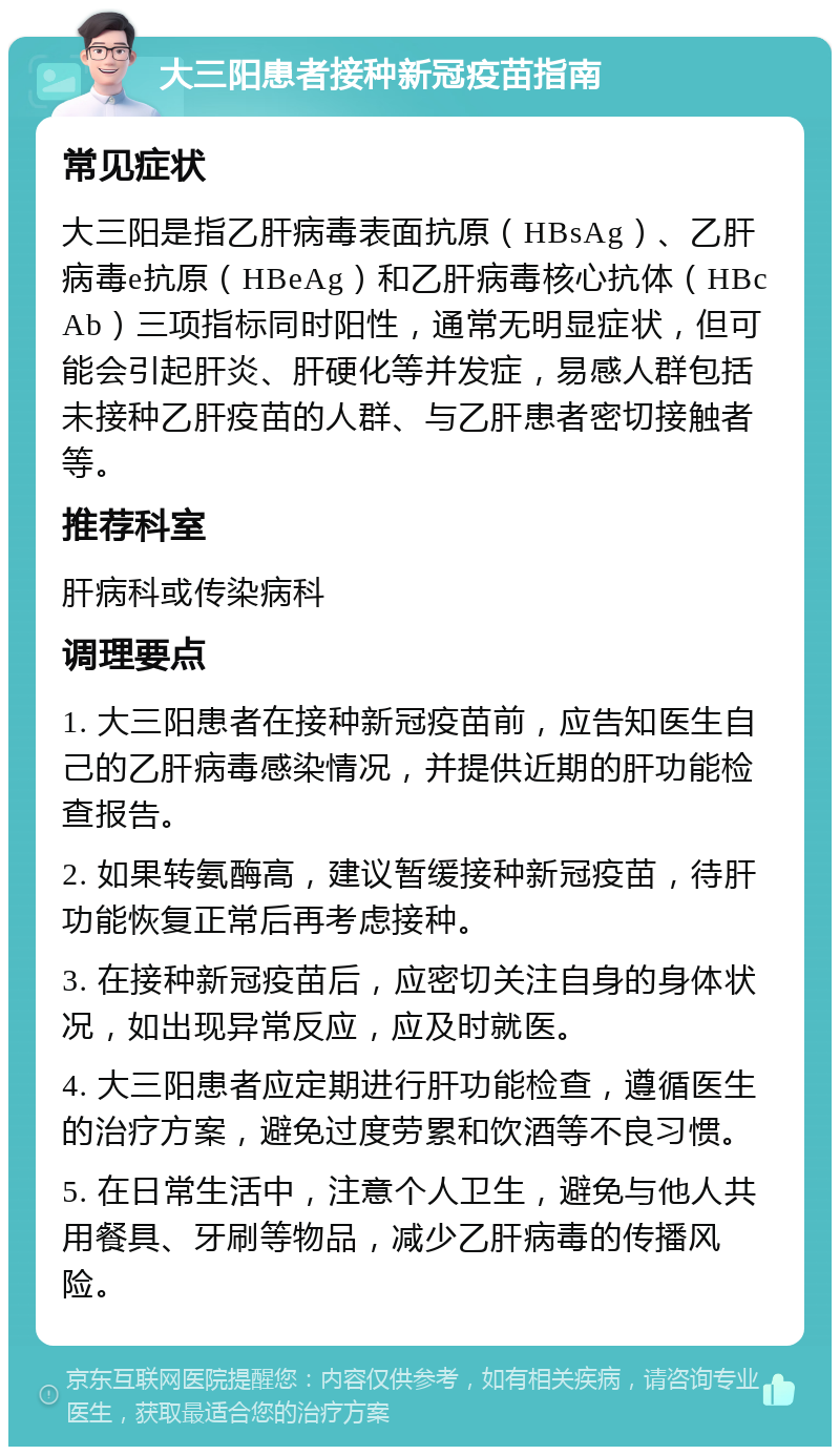 大三阳患者接种新冠疫苗指南 常见症状 大三阳是指乙肝病毒表面抗原（HBsAg）、乙肝病毒e抗原（HBeAg）和乙肝病毒核心抗体（HBcAb）三项指标同时阳性，通常无明显症状，但可能会引起肝炎、肝硬化等并发症，易感人群包括未接种乙肝疫苗的人群、与乙肝患者密切接触者等。 推荐科室 肝病科或传染病科 调理要点 1. 大三阳患者在接种新冠疫苗前，应告知医生自己的乙肝病毒感染情况，并提供近期的肝功能检查报告。 2. 如果转氨酶高，建议暂缓接种新冠疫苗，待肝功能恢复正常后再考虑接种。 3. 在接种新冠疫苗后，应密切关注自身的身体状况，如出现异常反应，应及时就医。 4. 大三阳患者应定期进行肝功能检查，遵循医生的治疗方案，避免过度劳累和饮酒等不良习惯。 5. 在日常生活中，注意个人卫生，避免与他人共用餐具、牙刷等物品，减少乙肝病毒的传播风险。