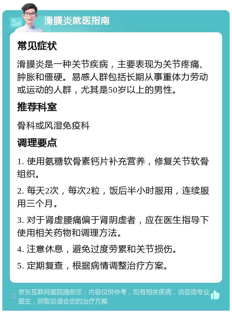 滑膜炎就医指南 常见症状 滑膜炎是一种关节疾病，主要表现为关节疼痛、肿胀和僵硬。易感人群包括长期从事重体力劳动或运动的人群，尤其是50岁以上的男性。 推荐科室 骨科或风湿免疫科 调理要点 1. 使用氨糖软骨素钙片补充营养，修复关节软骨组织。 2. 每天2次，每次2粒，饭后半小时服用，连续服用三个月。 3. 对于肾虚腰痛偏于肾阴虚者，应在医生指导下使用相关药物和调理方法。 4. 注意休息，避免过度劳累和关节损伤。 5. 定期复查，根据病情调整治疗方案。