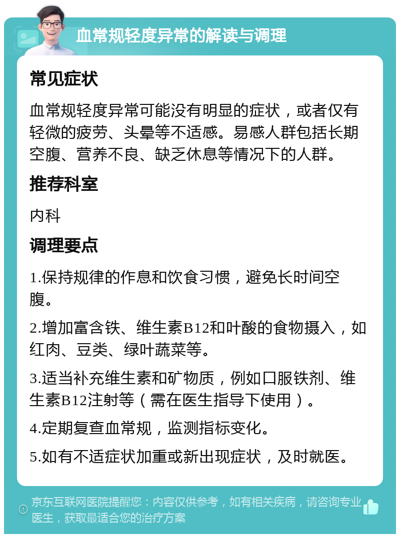 血常规轻度异常的解读与调理 常见症状 血常规轻度异常可能没有明显的症状，或者仅有轻微的疲劳、头晕等不适感。易感人群包括长期空腹、营养不良、缺乏休息等情况下的人群。 推荐科室 内科 调理要点 1.保持规律的作息和饮食习惯，避免长时间空腹。 2.增加富含铁、维生素B12和叶酸的食物摄入，如红肉、豆类、绿叶蔬菜等。 3.适当补充维生素和矿物质，例如口服铁剂、维生素B12注射等（需在医生指导下使用）。 4.定期复查血常规，监测指标变化。 5.如有不适症状加重或新出现症状，及时就医。