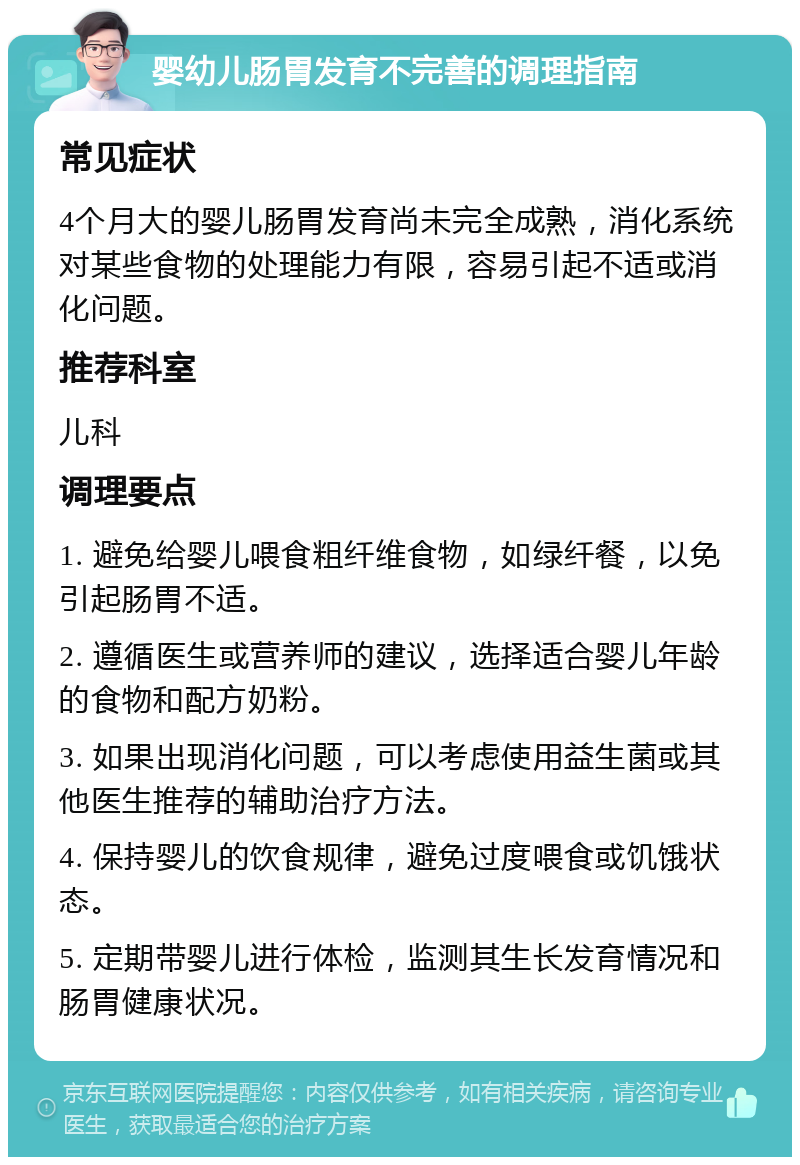 婴幼儿肠胃发育不完善的调理指南 常见症状 4个月大的婴儿肠胃发育尚未完全成熟，消化系统对某些食物的处理能力有限，容易引起不适或消化问题。 推荐科室 儿科 调理要点 1. 避免给婴儿喂食粗纤维食物，如绿纤餐，以免引起肠胃不适。 2. 遵循医生或营养师的建议，选择适合婴儿年龄的食物和配方奶粉。 3. 如果出现消化问题，可以考虑使用益生菌或其他医生推荐的辅助治疗方法。 4. 保持婴儿的饮食规律，避免过度喂食或饥饿状态。 5. 定期带婴儿进行体检，监测其生长发育情况和肠胃健康状况。