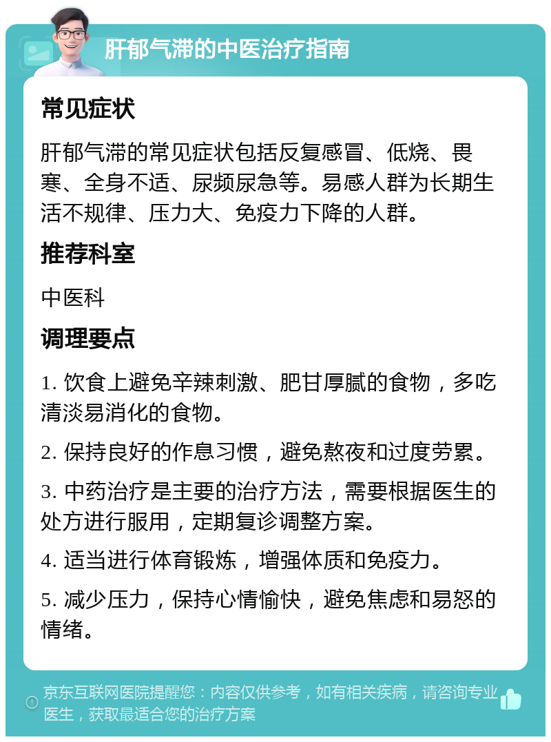 肝郁气滞的中医治疗指南 常见症状 肝郁气滞的常见症状包括反复感冒、低烧、畏寒、全身不适、尿频尿急等。易感人群为长期生活不规律、压力大、免疫力下降的人群。 推荐科室 中医科 调理要点 1. 饮食上避免辛辣刺激、肥甘厚腻的食物，多吃清淡易消化的食物。 2. 保持良好的作息习惯，避免熬夜和过度劳累。 3. 中药治疗是主要的治疗方法，需要根据医生的处方进行服用，定期复诊调整方案。 4. 适当进行体育锻炼，增强体质和免疫力。 5. 减少压力，保持心情愉快，避免焦虑和易怒的情绪。