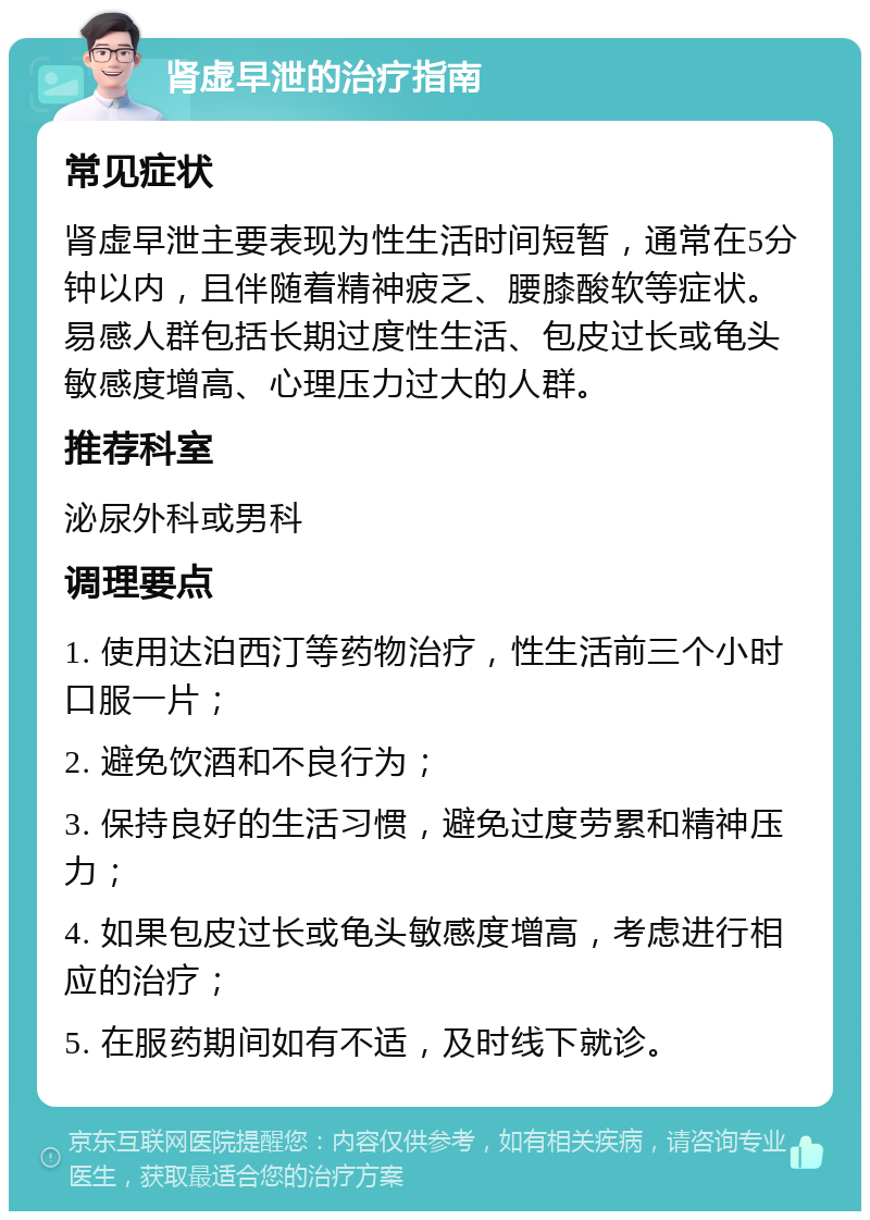 肾虚早泄的治疗指南 常见症状 肾虚早泄主要表现为性生活时间短暂，通常在5分钟以内，且伴随着精神疲乏、腰膝酸软等症状。易感人群包括长期过度性生活、包皮过长或龟头敏感度增高、心理压力过大的人群。 推荐科室 泌尿外科或男科 调理要点 1. 使用达泊西汀等药物治疗，性生活前三个小时口服一片； 2. 避免饮酒和不良行为； 3. 保持良好的生活习惯，避免过度劳累和精神压力； 4. 如果包皮过长或龟头敏感度增高，考虑进行相应的治疗； 5. 在服药期间如有不适，及时线下就诊。