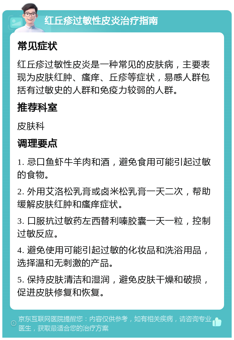 红丘疹过敏性皮炎治疗指南 常见症状 红丘疹过敏性皮炎是一种常见的皮肤病，主要表现为皮肤红肿、瘙痒、丘疹等症状，易感人群包括有过敏史的人群和免疫力较弱的人群。 推荐科室 皮肤科 调理要点 1. 忌口鱼虾牛羊肉和酒，避免食用可能引起过敏的食物。 2. 外用艾洛松乳膏或卤米松乳膏一天二次，帮助缓解皮肤红肿和瘙痒症状。 3. 口服抗过敏药左西替利嗪胶囊一天一粒，控制过敏反应。 4. 避免使用可能引起过敏的化妆品和洗浴用品，选择温和无刺激的产品。 5. 保持皮肤清洁和湿润，避免皮肤干燥和破损，促进皮肤修复和恢复。