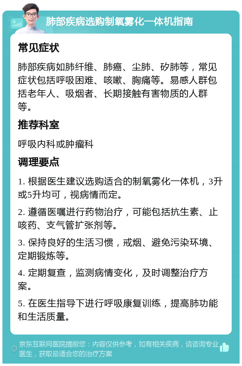 肺部疾病选购制氧雾化一体机指南 常见症状 肺部疾病如肺纤维、肺癌、尘肺、矽肺等，常见症状包括呼吸困难、咳嗽、胸痛等。易感人群包括老年人、吸烟者、长期接触有害物质的人群等。 推荐科室 呼吸内科或肿瘤科 调理要点 1. 根据医生建议选购适合的制氧雾化一体机，3升或5升均可，视病情而定。 2. 遵循医嘱进行药物治疗，可能包括抗生素、止咳药、支气管扩张剂等。 3. 保持良好的生活习惯，戒烟、避免污染环境、定期锻炼等。 4. 定期复查，监测病情变化，及时调整治疗方案。 5. 在医生指导下进行呼吸康复训练，提高肺功能和生活质量。