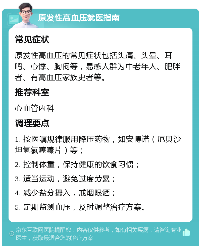 原发性高血压就医指南 常见症状 原发性高血压的常见症状包括头痛、头晕、耳鸣、心悸、胸闷等，易感人群为中老年人、肥胖者、有高血压家族史者等。 推荐科室 心血管内科 调理要点 1. 按医嘱规律服用降压药物，如安博诺（厄贝沙坦氢氯噻嗪片）等； 2. 控制体重，保持健康的饮食习惯； 3. 适当运动，避免过度劳累； 4. 减少盐分摄入，戒烟限酒； 5. 定期监测血压，及时调整治疗方案。