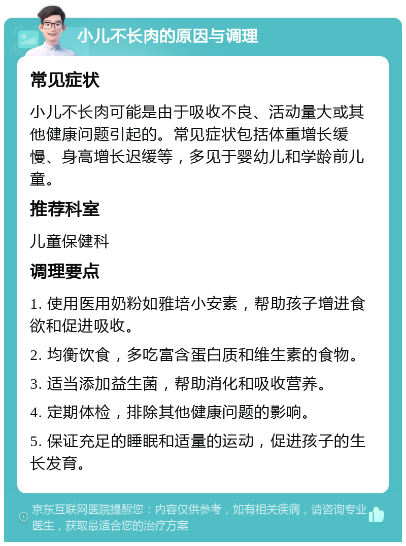 小儿不长肉的原因与调理 常见症状 小儿不长肉可能是由于吸收不良、活动量大或其他健康问题引起的。常见症状包括体重增长缓慢、身高增长迟缓等，多见于婴幼儿和学龄前儿童。 推荐科室 儿童保健科 调理要点 1. 使用医用奶粉如雅培小安素，帮助孩子增进食欲和促进吸收。 2. 均衡饮食，多吃富含蛋白质和维生素的食物。 3. 适当添加益生菌，帮助消化和吸收营养。 4. 定期体检，排除其他健康问题的影响。 5. 保证充足的睡眠和适量的运动，促进孩子的生长发育。