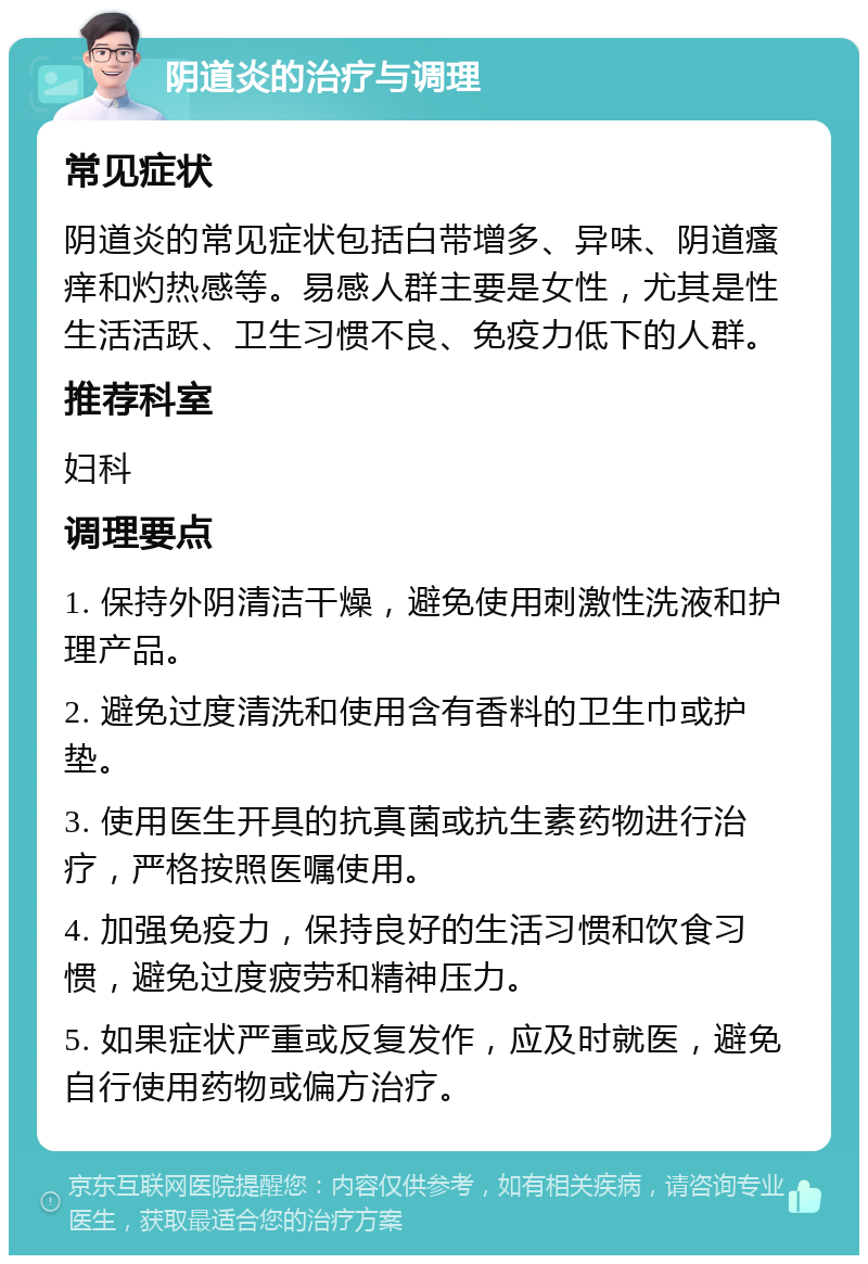 阴道炎的治疗与调理 常见症状 阴道炎的常见症状包括白带增多、异味、阴道瘙痒和灼热感等。易感人群主要是女性，尤其是性生活活跃、卫生习惯不良、免疫力低下的人群。 推荐科室 妇科 调理要点 1. 保持外阴清洁干燥，避免使用刺激性洗液和护理产品。 2. 避免过度清洗和使用含有香料的卫生巾或护垫。 3. 使用医生开具的抗真菌或抗生素药物进行治疗，严格按照医嘱使用。 4. 加强免疫力，保持良好的生活习惯和饮食习惯，避免过度疲劳和精神压力。 5. 如果症状严重或反复发作，应及时就医，避免自行使用药物或偏方治疗。