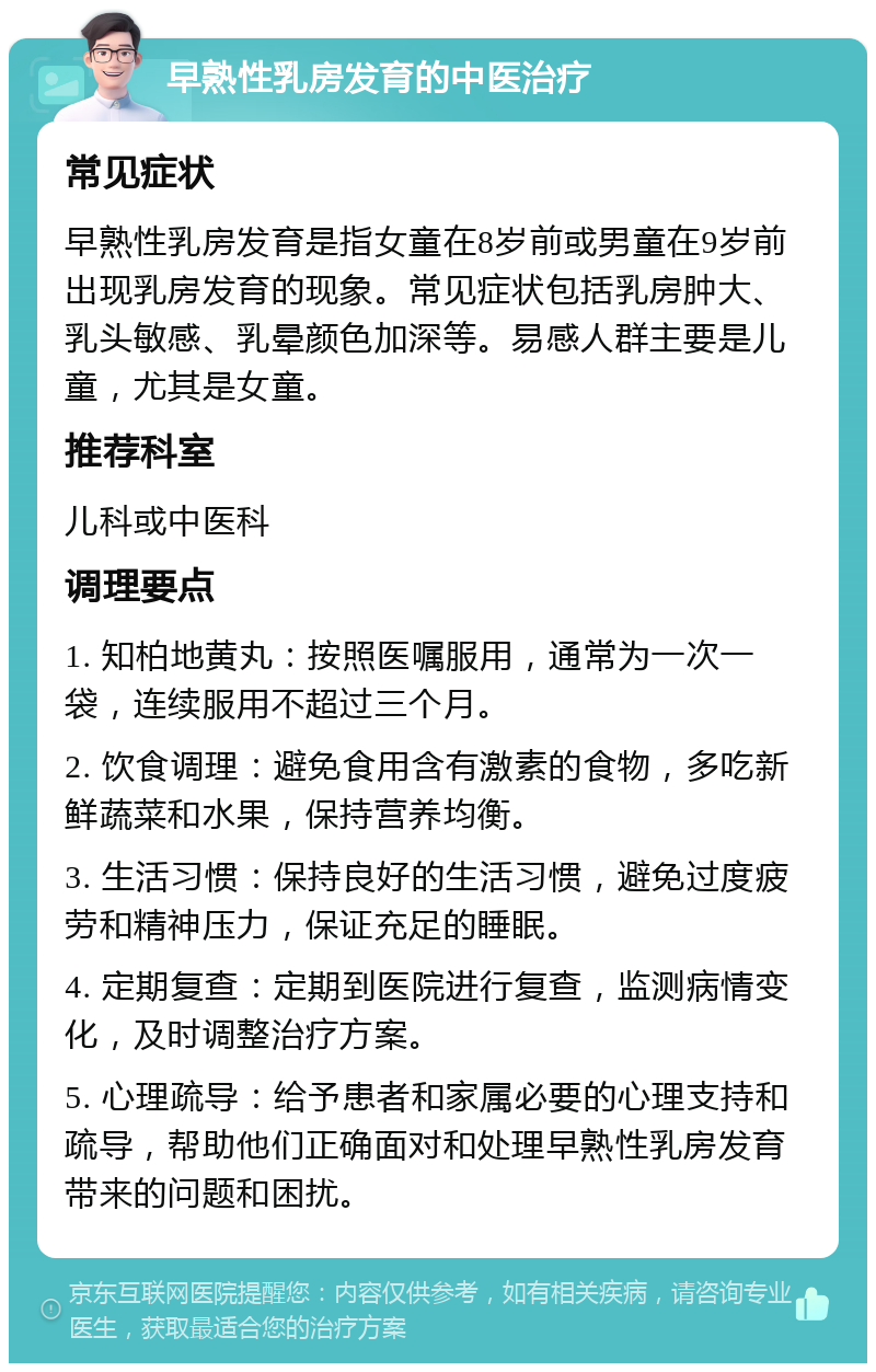 早熟性乳房发育的中医治疗 常见症状 早熟性乳房发育是指女童在8岁前或男童在9岁前出现乳房发育的现象。常见症状包括乳房肿大、乳头敏感、乳晕颜色加深等。易感人群主要是儿童，尤其是女童。 推荐科室 儿科或中医科 调理要点 1. 知柏地黄丸：按照医嘱服用，通常为一次一袋，连续服用不超过三个月。 2. 饮食调理：避免食用含有激素的食物，多吃新鲜蔬菜和水果，保持营养均衡。 3. 生活习惯：保持良好的生活习惯，避免过度疲劳和精神压力，保证充足的睡眠。 4. 定期复查：定期到医院进行复查，监测病情变化，及时调整治疗方案。 5. 心理疏导：给予患者和家属必要的心理支持和疏导，帮助他们正确面对和处理早熟性乳房发育带来的问题和困扰。