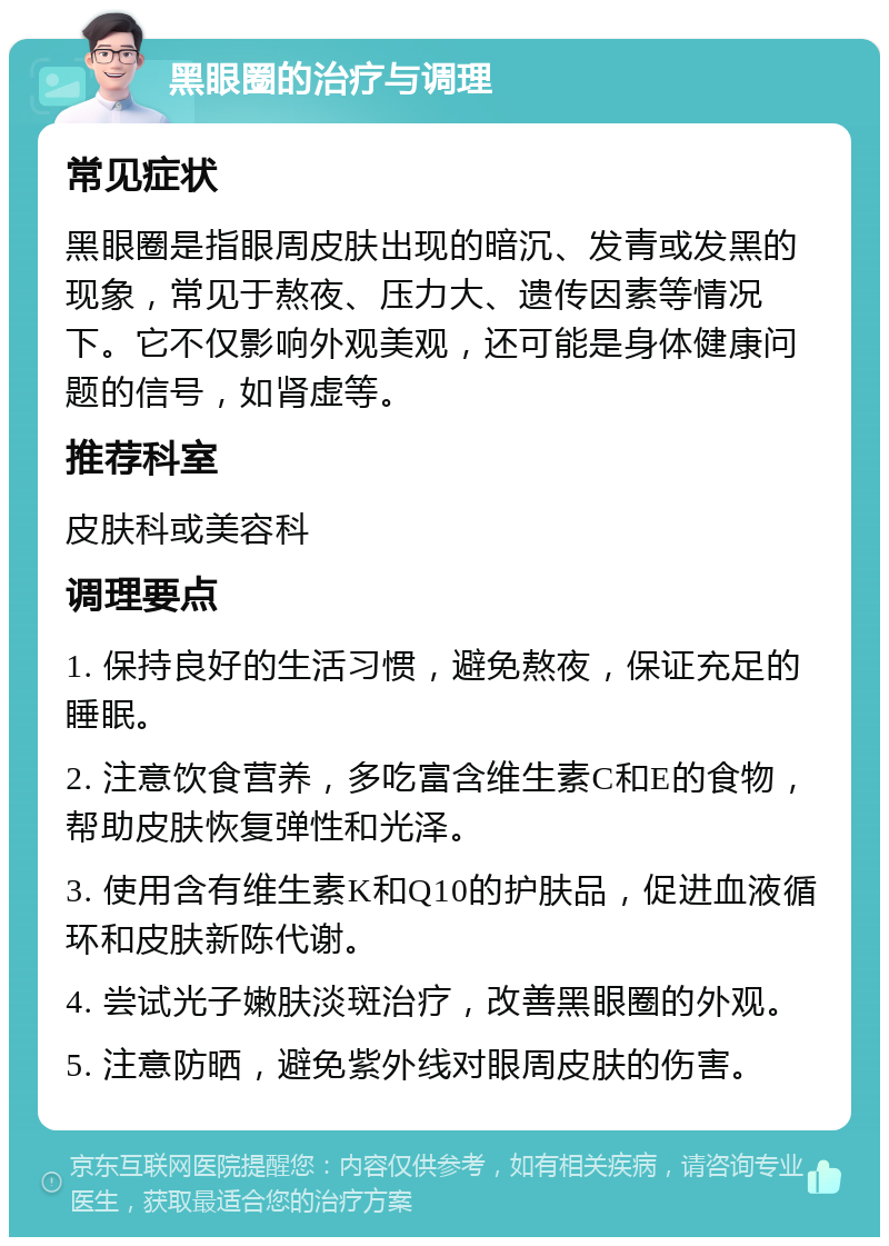 黑眼圈的治疗与调理 常见症状 黑眼圈是指眼周皮肤出现的暗沉、发青或发黑的现象，常见于熬夜、压力大、遗传因素等情况下。它不仅影响外观美观，还可能是身体健康问题的信号，如肾虚等。 推荐科室 皮肤科或美容科 调理要点 1. 保持良好的生活习惯，避免熬夜，保证充足的睡眠。 2. 注意饮食营养，多吃富含维生素C和E的食物，帮助皮肤恢复弹性和光泽。 3. 使用含有维生素K和Q10的护肤品，促进血液循环和皮肤新陈代谢。 4. 尝试光子嫩肤淡斑治疗，改善黑眼圈的外观。 5. 注意防晒，避免紫外线对眼周皮肤的伤害。