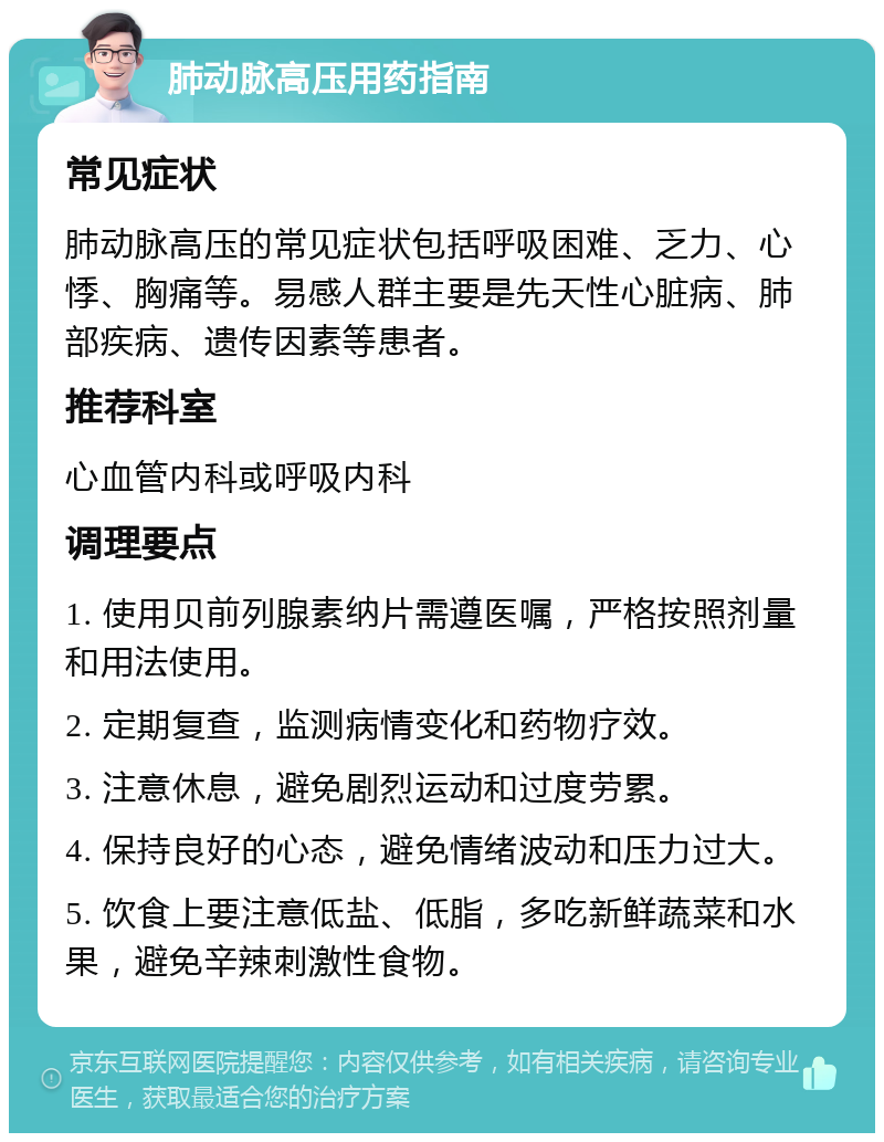 肺动脉高压用药指南 常见症状 肺动脉高压的常见症状包括呼吸困难、乏力、心悸、胸痛等。易感人群主要是先天性心脏病、肺部疾病、遗传因素等患者。 推荐科室 心血管内科或呼吸内科 调理要点 1. 使用贝前列腺素纳片需遵医嘱，严格按照剂量和用法使用。 2. 定期复查，监测病情变化和药物疗效。 3. 注意休息，避免剧烈运动和过度劳累。 4. 保持良好的心态，避免情绪波动和压力过大。 5. 饮食上要注意低盐、低脂，多吃新鲜蔬菜和水果，避免辛辣刺激性食物。