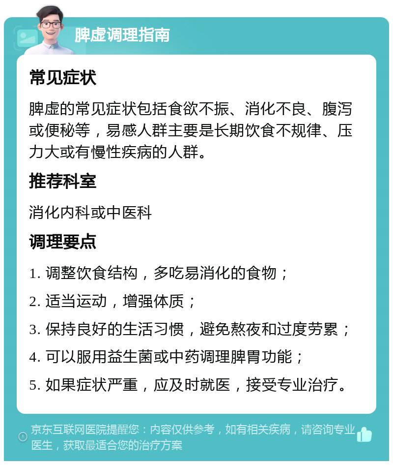 脾虚调理指南 常见症状 脾虚的常见症状包括食欲不振、消化不良、腹泻或便秘等，易感人群主要是长期饮食不规律、压力大或有慢性疾病的人群。 推荐科室 消化内科或中医科 调理要点 1. 调整饮食结构，多吃易消化的食物； 2. 适当运动，增强体质； 3. 保持良好的生活习惯，避免熬夜和过度劳累； 4. 可以服用益生菌或中药调理脾胃功能； 5. 如果症状严重，应及时就医，接受专业治疗。