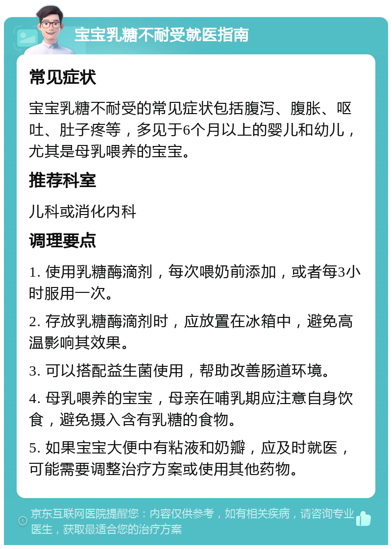 宝宝乳糖不耐受就医指南 常见症状 宝宝乳糖不耐受的常见症状包括腹泻、腹胀、呕吐、肚子疼等，多见于6个月以上的婴儿和幼儿，尤其是母乳喂养的宝宝。 推荐科室 儿科或消化内科 调理要点 1. 使用乳糖酶滴剂，每次喂奶前添加，或者每3小时服用一次。 2. 存放乳糖酶滴剂时，应放置在冰箱中，避免高温影响其效果。 3. 可以搭配益生菌使用，帮助改善肠道环境。 4. 母乳喂养的宝宝，母亲在哺乳期应注意自身饮食，避免摄入含有乳糖的食物。 5. 如果宝宝大便中有粘液和奶瓣，应及时就医，可能需要调整治疗方案或使用其他药物。