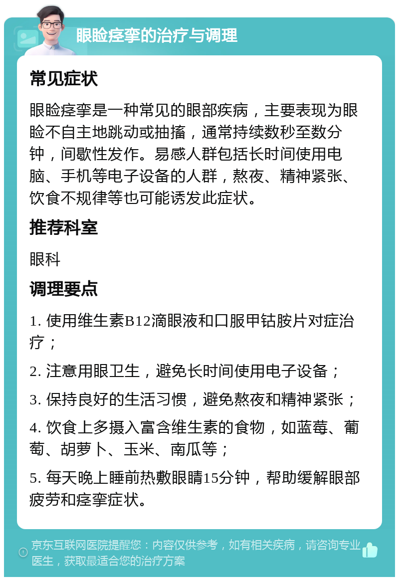 眼睑痉挛的治疗与调理 常见症状 眼睑痉挛是一种常见的眼部疾病，主要表现为眼睑不自主地跳动或抽搐，通常持续数秒至数分钟，间歇性发作。易感人群包括长时间使用电脑、手机等电子设备的人群，熬夜、精神紧张、饮食不规律等也可能诱发此症状。 推荐科室 眼科 调理要点 1. 使用维生素B12滴眼液和口服甲钴胺片对症治疗； 2. 注意用眼卫生，避免长时间使用电子设备； 3. 保持良好的生活习惯，避免熬夜和精神紧张； 4. 饮食上多摄入富含维生素的食物，如蓝莓、葡萄、胡萝卜、玉米、南瓜等； 5. 每天晚上睡前热敷眼睛15分钟，帮助缓解眼部疲劳和痉挛症状。