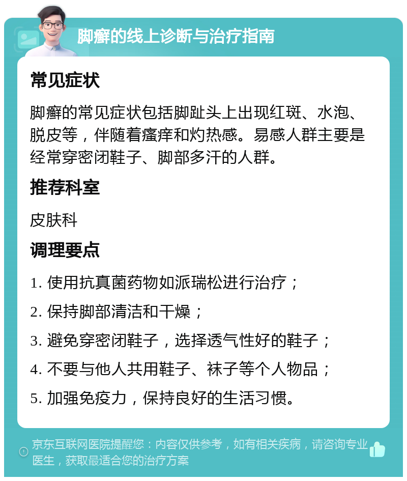 脚癣的线上诊断与治疗指南 常见症状 脚癣的常见症状包括脚趾头上出现红斑、水泡、脱皮等，伴随着瘙痒和灼热感。易感人群主要是经常穿密闭鞋子、脚部多汗的人群。 推荐科室 皮肤科 调理要点 1. 使用抗真菌药物如派瑞松进行治疗； 2. 保持脚部清洁和干燥； 3. 避免穿密闭鞋子，选择透气性好的鞋子； 4. 不要与他人共用鞋子、袜子等个人物品； 5. 加强免疫力，保持良好的生活习惯。