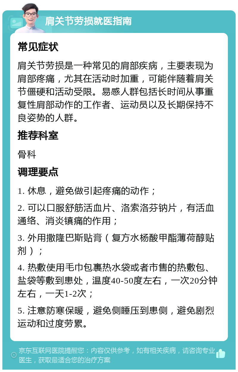 肩关节劳损就医指南 常见症状 肩关节劳损是一种常见的肩部疾病，主要表现为肩部疼痛，尤其在活动时加重，可能伴随着肩关节僵硬和活动受限。易感人群包括长时间从事重复性肩部动作的工作者、运动员以及长期保持不良姿势的人群。 推荐科室 骨科 调理要点 1. 休息，避免做引起疼痛的动作； 2. 可以口服舒筋活血片、洛索洛芬钠片，有活血通络、消炎镇痛的作用； 3. 外用撒隆巴斯贴膏（复方水杨酸甲酯薄荷醇贴剂）； 4. 热敷使用毛巾包裹热水袋或者市售的热敷包、盐袋等敷到患处，温度40-50度左右，一次20分钟左右，一天1-2次； 5. 注意防寒保暖，避免侧睡压到患侧，避免剧烈运动和过度劳累。