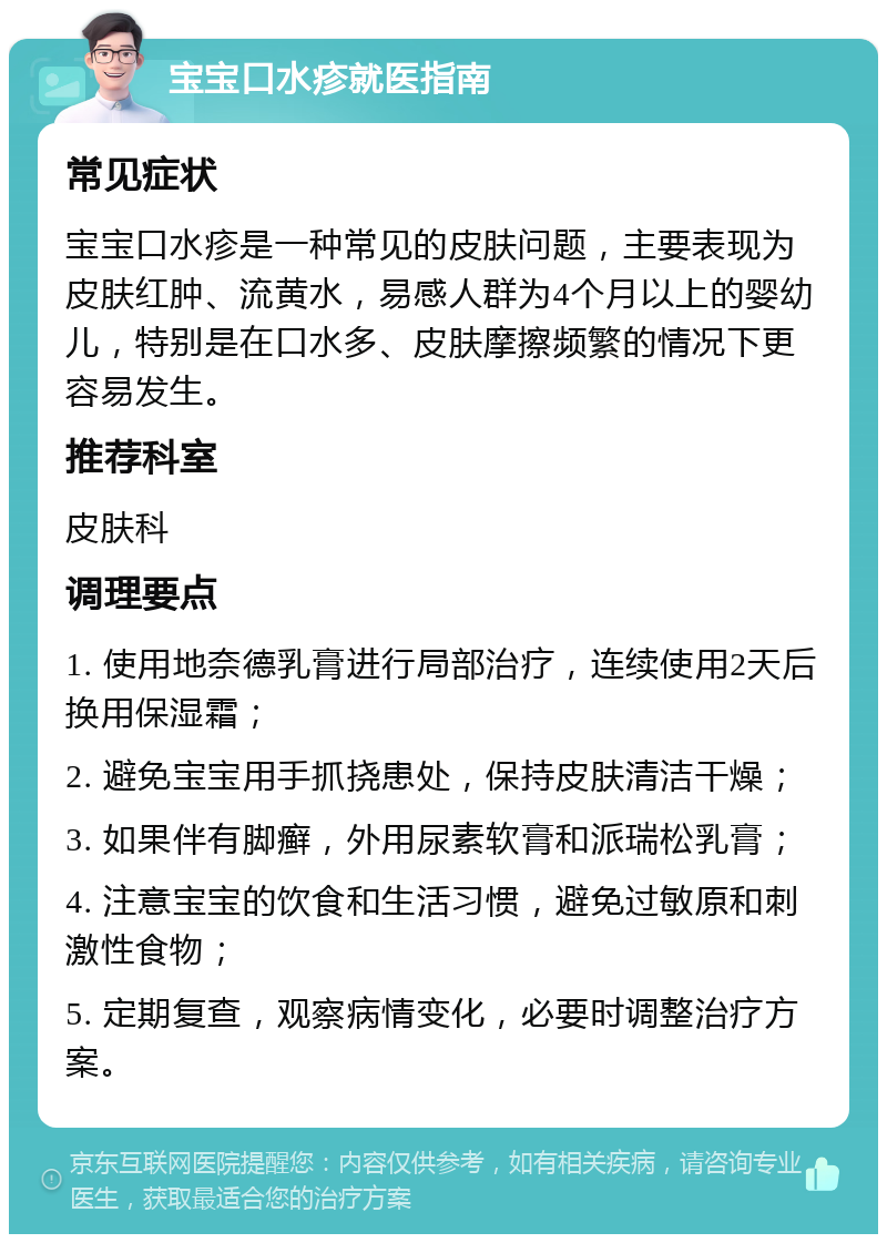 宝宝口水疹就医指南 常见症状 宝宝口水疹是一种常见的皮肤问题，主要表现为皮肤红肿、流黄水，易感人群为4个月以上的婴幼儿，特别是在口水多、皮肤摩擦频繁的情况下更容易发生。 推荐科室 皮肤科 调理要点 1. 使用地奈德乳膏进行局部治疗，连续使用2天后换用保湿霜； 2. 避免宝宝用手抓挠患处，保持皮肤清洁干燥； 3. 如果伴有脚癣，外用尿素软膏和派瑞松乳膏； 4. 注意宝宝的饮食和生活习惯，避免过敏原和刺激性食物； 5. 定期复查，观察病情变化，必要时调整治疗方案。