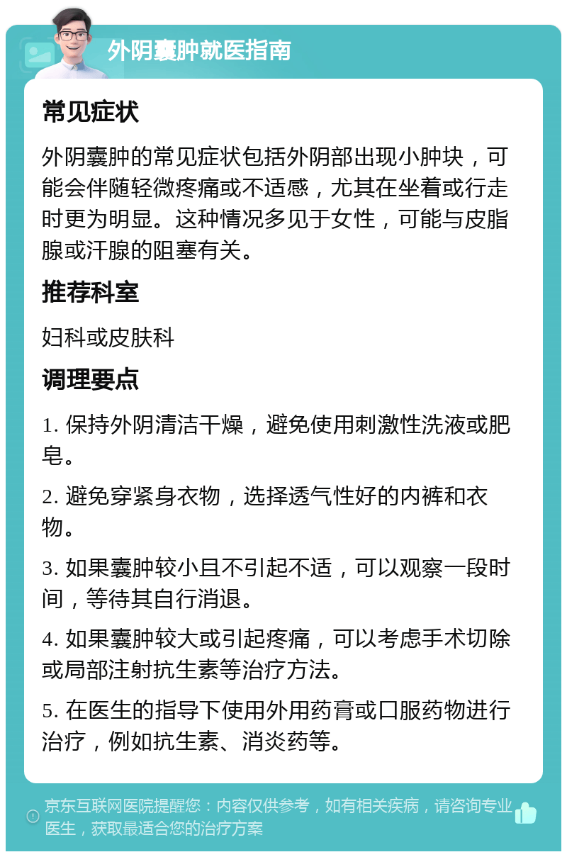 外阴囊肿就医指南 常见症状 外阴囊肿的常见症状包括外阴部出现小肿块，可能会伴随轻微疼痛或不适感，尤其在坐着或行走时更为明显。这种情况多见于女性，可能与皮脂腺或汗腺的阻塞有关。 推荐科室 妇科或皮肤科 调理要点 1. 保持外阴清洁干燥，避免使用刺激性洗液或肥皂。 2. 避免穿紧身衣物，选择透气性好的内裤和衣物。 3. 如果囊肿较小且不引起不适，可以观察一段时间，等待其自行消退。 4. 如果囊肿较大或引起疼痛，可以考虑手术切除或局部注射抗生素等治疗方法。 5. 在医生的指导下使用外用药膏或口服药物进行治疗，例如抗生素、消炎药等。