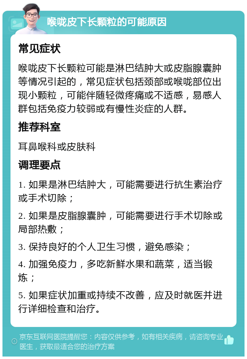 喉咙皮下长颗粒的可能原因 常见症状 喉咙皮下长颗粒可能是淋巴结肿大或皮脂腺囊肿等情况引起的，常见症状包括颈部或喉咙部位出现小颗粒，可能伴随轻微疼痛或不适感，易感人群包括免疫力较弱或有慢性炎症的人群。 推荐科室 耳鼻喉科或皮肤科 调理要点 1. 如果是淋巴结肿大，可能需要进行抗生素治疗或手术切除； 2. 如果是皮脂腺囊肿，可能需要进行手术切除或局部热敷； 3. 保持良好的个人卫生习惯，避免感染； 4. 加强免疫力，多吃新鲜水果和蔬菜，适当锻炼； 5. 如果症状加重或持续不改善，应及时就医并进行详细检查和治疗。