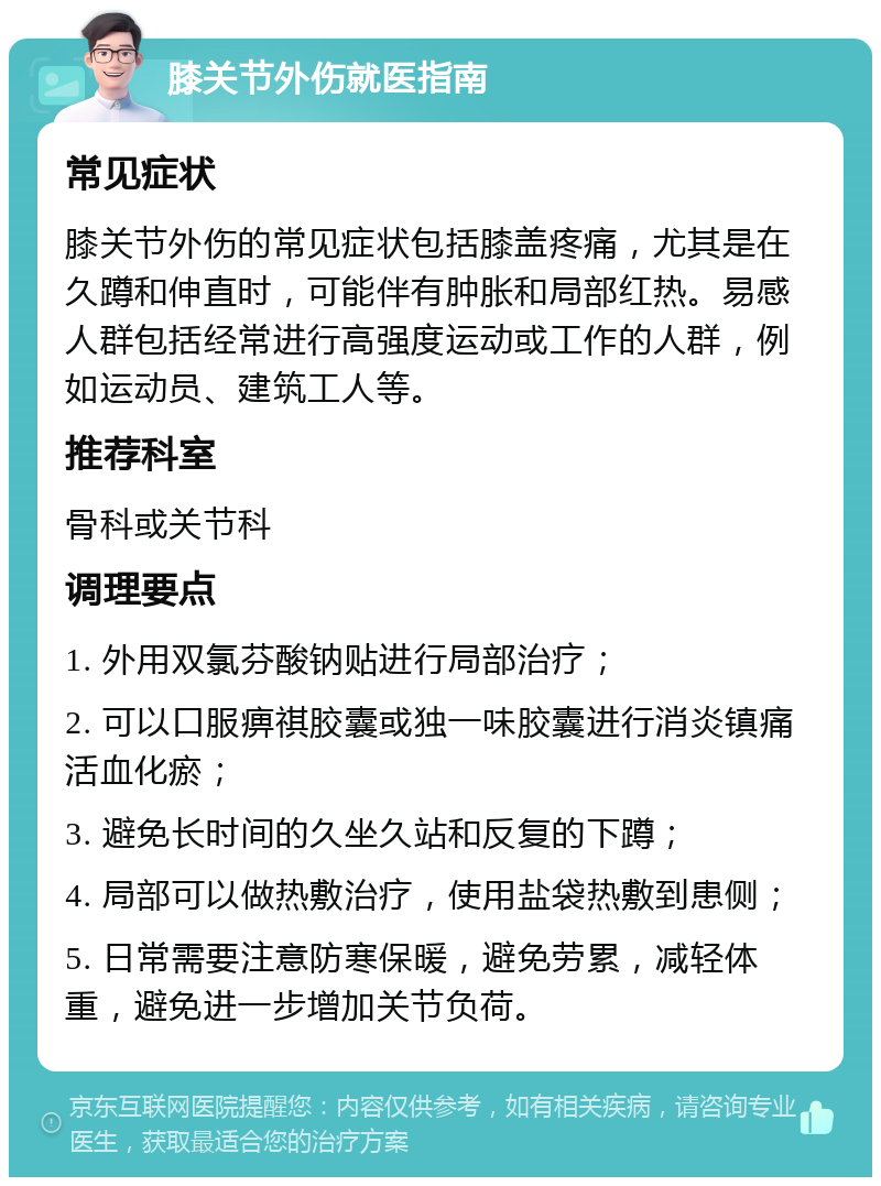 膝关节外伤就医指南 常见症状 膝关节外伤的常见症状包括膝盖疼痛，尤其是在久蹲和伸直时，可能伴有肿胀和局部红热。易感人群包括经常进行高强度运动或工作的人群，例如运动员、建筑工人等。 推荐科室 骨科或关节科 调理要点 1. 外用双氯芬酸钠贴进行局部治疗； 2. 可以口服痹祺胶囊或独一味胶囊进行消炎镇痛活血化瘀； 3. 避免长时间的久坐久站和反复的下蹲； 4. 局部可以做热敷治疗，使用盐袋热敷到患侧； 5. 日常需要注意防寒保暖，避免劳累，减轻体重，避免进一步增加关节负荷。