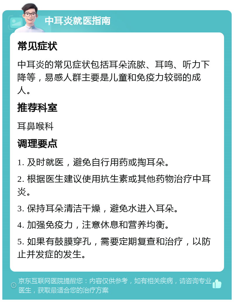 中耳炎就医指南 常见症状 中耳炎的常见症状包括耳朵流脓、耳鸣、听力下降等，易感人群主要是儿童和免疫力较弱的成人。 推荐科室 耳鼻喉科 调理要点 1. 及时就医，避免自行用药或掏耳朵。 2. 根据医生建议使用抗生素或其他药物治疗中耳炎。 3. 保持耳朵清洁干燥，避免水进入耳朵。 4. 加强免疫力，注意休息和营养均衡。 5. 如果有鼓膜穿孔，需要定期复查和治疗，以防止并发症的发生。