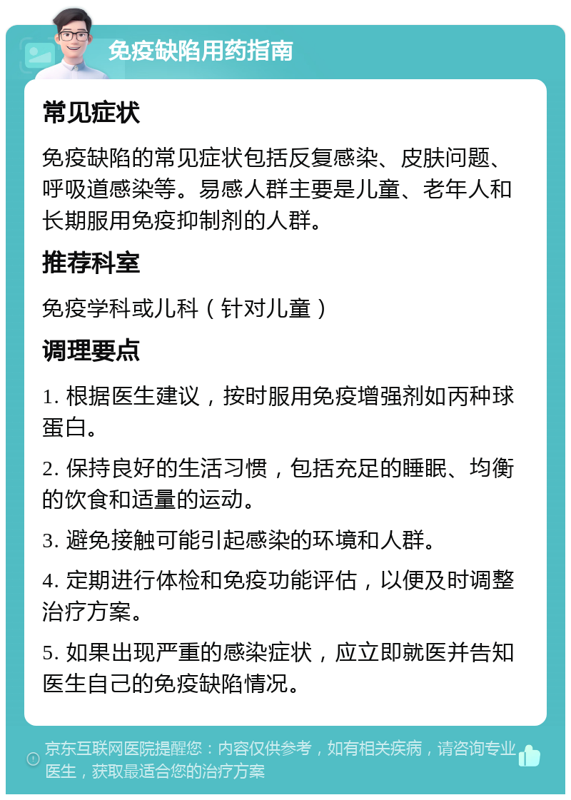 免疫缺陷用药指南 常见症状 免疫缺陷的常见症状包括反复感染、皮肤问题、呼吸道感染等。易感人群主要是儿童、老年人和长期服用免疫抑制剂的人群。 推荐科室 免疫学科或儿科（针对儿童） 调理要点 1. 根据医生建议，按时服用免疫增强剂如丙种球蛋白。 2. 保持良好的生活习惯，包括充足的睡眠、均衡的饮食和适量的运动。 3. 避免接触可能引起感染的环境和人群。 4. 定期进行体检和免疫功能评估，以便及时调整治疗方案。 5. 如果出现严重的感染症状，应立即就医并告知医生自己的免疫缺陷情况。