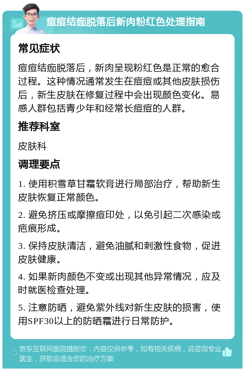 痘痘结痂脱落后新肉粉红色处理指南 常见症状 痘痘结痂脱落后，新肉呈现粉红色是正常的愈合过程。这种情况通常发生在痘痘或其他皮肤损伤后，新生皮肤在修复过程中会出现颜色变化。易感人群包括青少年和经常长痘痘的人群。 推荐科室 皮肤科 调理要点 1. 使用积雪草甘霜软膏进行局部治疗，帮助新生皮肤恢复正常颜色。 2. 避免挤压或摩擦痘印处，以免引起二次感染或疤痕形成。 3. 保持皮肤清洁，避免油腻和刺激性食物，促进皮肤健康。 4. 如果新肉颜色不变或出现其他异常情况，应及时就医检查处理。 5. 注意防晒，避免紫外线对新生皮肤的损害，使用SPF30以上的防晒霜进行日常防护。