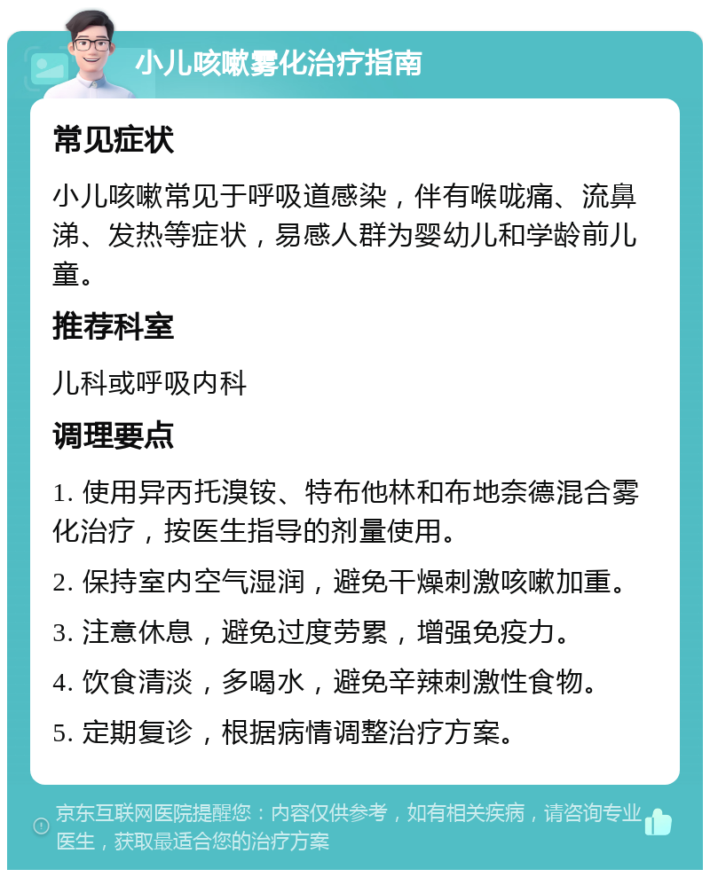 小儿咳嗽雾化治疗指南 常见症状 小儿咳嗽常见于呼吸道感染，伴有喉咙痛、流鼻涕、发热等症状，易感人群为婴幼儿和学龄前儿童。 推荐科室 儿科或呼吸内科 调理要点 1. 使用异丙托溴铵、特布他林和布地奈德混合雾化治疗，按医生指导的剂量使用。 2. 保持室内空气湿润，避免干燥刺激咳嗽加重。 3. 注意休息，避免过度劳累，增强免疫力。 4. 饮食清淡，多喝水，避免辛辣刺激性食物。 5. 定期复诊，根据病情调整治疗方案。