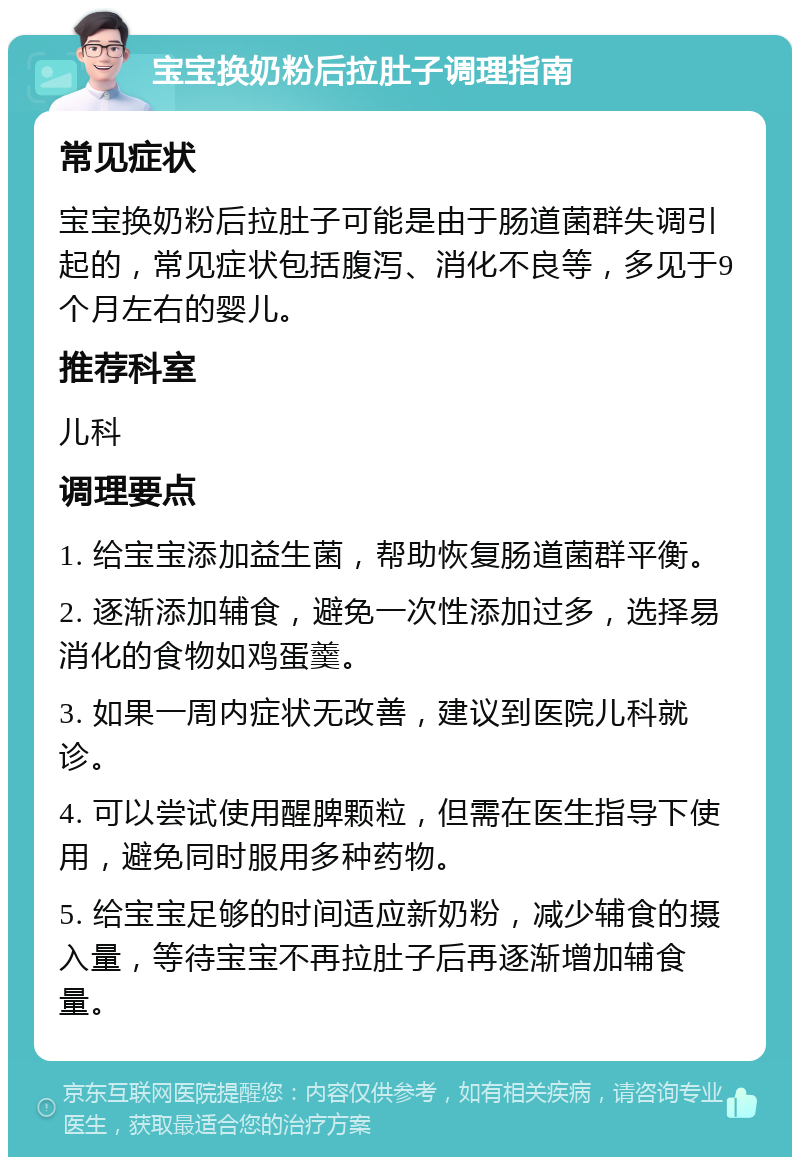 宝宝换奶粉后拉肚子调理指南 常见症状 宝宝换奶粉后拉肚子可能是由于肠道菌群失调引起的，常见症状包括腹泻、消化不良等，多见于9个月左右的婴儿。 推荐科室 儿科 调理要点 1. 给宝宝添加益生菌，帮助恢复肠道菌群平衡。 2. 逐渐添加辅食，避免一次性添加过多，选择易消化的食物如鸡蛋羹。 3. 如果一周内症状无改善，建议到医院儿科就诊。 4. 可以尝试使用醒脾颗粒，但需在医生指导下使用，避免同时服用多种药物。 5. 给宝宝足够的时间适应新奶粉，减少辅食的摄入量，等待宝宝不再拉肚子后再逐渐增加辅食量。